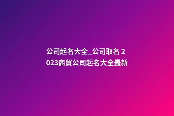 公司起名大全_公司取名 2023商貿公司起名大全最新